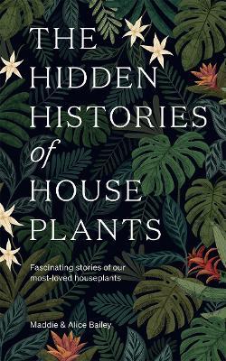 The Hidden Histories of Houseplants: Fascinating Stories of Our Most-Loved Houseplants - Alice Bailey