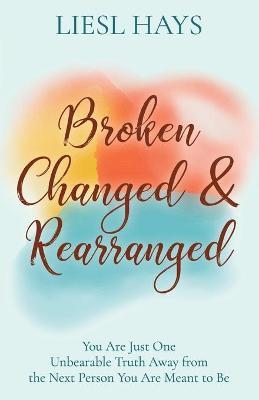 Broken, Changed and Rearranged: You Are Just One Unbearable Truth Away from the Next Person You Are Meant to Be - Liesl Hays