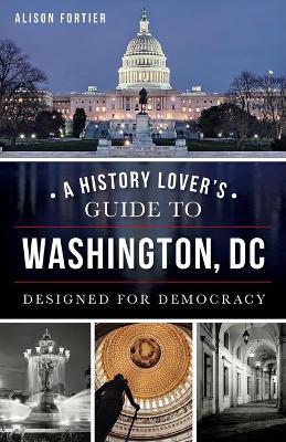 A History Lover's Guide to Washington, D.C.: Designed for Democracy - Alison Fortier