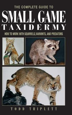 The Complete Guide to Small Game Taxidermy: How to Work with Squirrels, Varmints, and Predators - Todd Triplett
