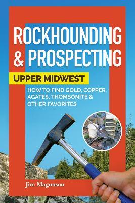 Rockhounding & Prospecting: Upper Midwest: How to Find Gold, Copper, Agates, Thomsonite & Other Favorites - Jim Magnuson