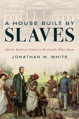 A House Built by Slaves: African American Visitors to the Lincoln White House - Jonathan W. White