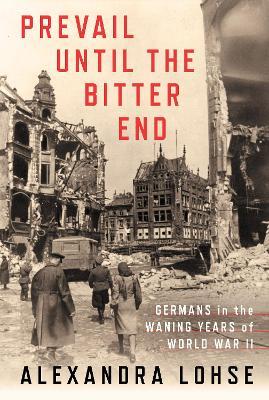 Prevail Until the Bitter End: Germans in the Waning Years of World War II - Alexandra Lohse