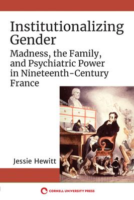 Institutionalizing Gender: Madness, the Family, and Psychiatric Power in Nineteenth-Century France - Jessie Hewitt