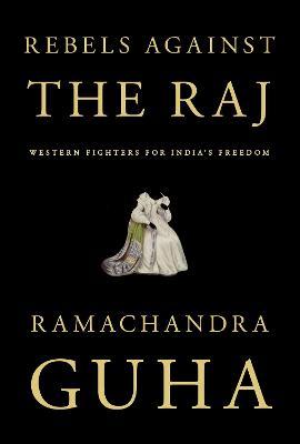 Rebels Against the Raj: Western Fighters for India's Freedom - Ramachandra Guha