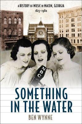 Something in the Water: A History of Music in Macon, Georgia, 1823-1980 - Ben Wynne