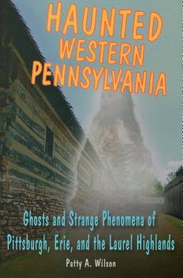 Haunted Western Pennsylvania: Ghosts and Strange Phenomena of Pittsburgh, Erie, and the Laurel Highlands - Patty A. Wilson