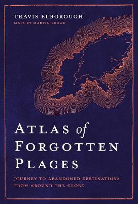 Atlas of Forgotten Places: Journey to Abandoned Destinations from Around the Globe - Travis Elborough