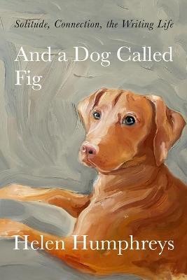 And a Dog Called Fig: Solitude, Connection, the Writing Life - Helen Humphreys