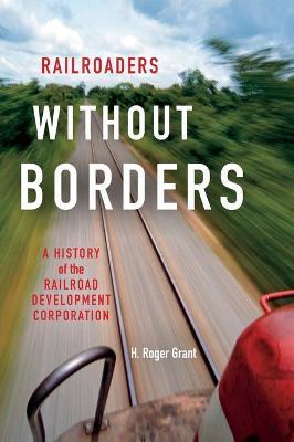 Railroaders Without Borders: A History of the Railroad Development Corporation - H. Roger Grant