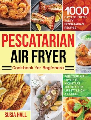 Pescatarian Air Fryer Cookbook for Beginners: 1000 Days of Fresh, Tasty Pescatarian Recipes for Your Air Fryer to Kickstart The Healthy Lifestyle on A - Susia Hall