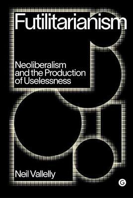 Futilitarianism: Neoliberalism and the Production of Uselessness - Neil Vallelly