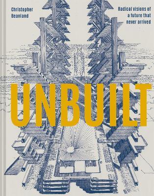 Unbuilt: Radical Visions of a Future That Never Arrived - Christopher Beanland