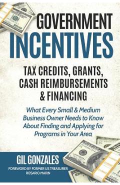 Government Incentives- Tax Credits, Grants, Cash Reimbursements & Financing What Every Small & Medium Sized Business Owner Needs to Know about Finding - Rosario Marin 