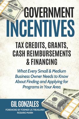 Government Incentives- Tax Credits, Grants, Cash Reimbursements & Financing What Every Small & Medium Sized Business Owner Needs to Know about Finding - Rosario Marin