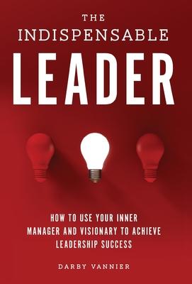 The Indispensable Leader: How to Use Your Inner Manager and Visionary to Achieve Leadership Success - Darby Vannier
