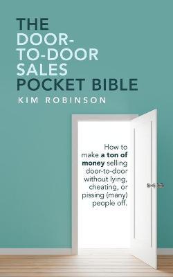 The Door-To-Door Sales Pocket Bible: How to Make a Ton of Money Selling Door-To-Door Without Lying, Cheating, or Pissing (Many) People Off. - Kim Robinson
