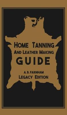Home Tanning And Leather Making Guide (Legacy Edition): The Classic Manual For Working With And Preserving Your Own Buckskin, Hides, Skins, and Furs - Albert B. Farnham