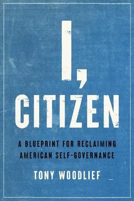 I, Citizen: A Blueprint for Reclaiming American Self-Governance - Tony Woodlief