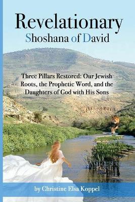 Revelationary Shoshana of David: Three Pillars Restored: Our Jewish Roots, the Prophetic Word, and the Daughters of God with His Sons - Christine Elsa Koppel