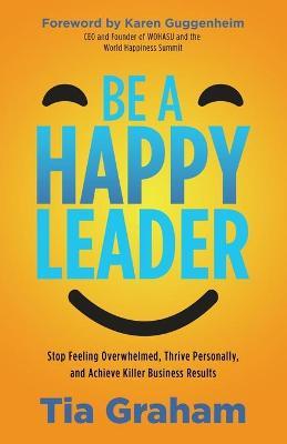 Be a Happy Leader: Stop Feeling Overwhelmed, Thrive Personally, and Achieve Killer Business Results - Tia Graham