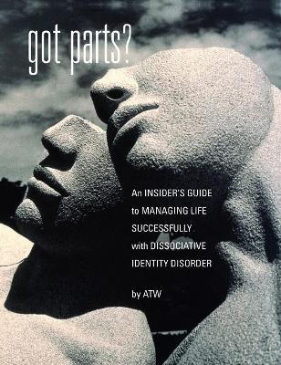 Got Parts?: an Insider's Guide to Managing Life Successfully with Dissociative Identity Disorder - A. T. W