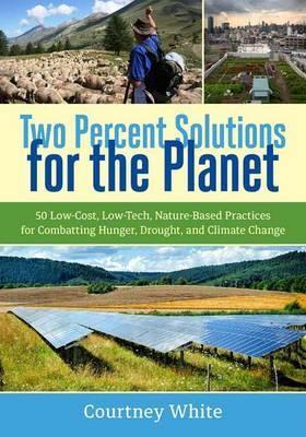 Two Percent Solutions for the Planet: 50 Low-Cost, Low-Tech, Nature-Based Practices for Combatting Hunger, Drought, and Climate Change - Courtney White