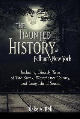 The Haunted History of Pelham, New York: Including Ghostly Tales of the Bronx, Westchester County, and Long Island Sound - Blake A. Bell