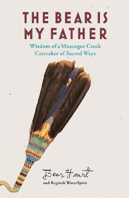 The Bear Is My Father: Indigenous Wisdom of a Muscogee Creek Caretaker of Sacred Ways - Bear Heart