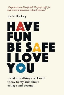Have Fun Be Safe I Love You: And Everything Else I Want to Tell My Kids About College and Beyond - Kate Hickey