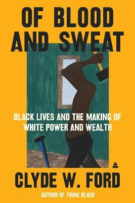Of Blood and Sweat: Black Lives and the Making of White Power and Wealth - Clyde W. Ford