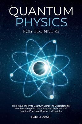 Quantum Physics for Beginners: From Wave Theory to Quantum Computing. Understanding How Everything Works by a Simplified Explanation of Quantum Physi - Carl J. Pratt