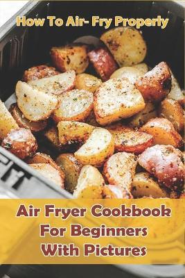How to Air- Fry Properly: Air Fryer Cookbook for Beginners with Pictures: Cooks Essential Air Fryer Cookbook - Shane Voliva