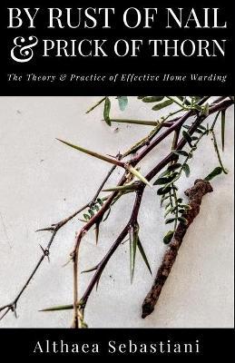 By Rust of Nail & Prick of Thorn: The Theory & Practice of Effective Home Warding - Althaea Sebastiani