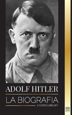 Adolf Hitler: La biograf�a - La vida y la muerte, la Alemania nazi y el auge y la ca�da del Tercer Reich - United Library