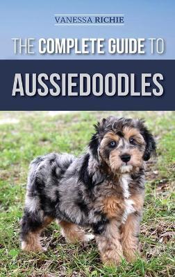 The Complete Guide to Aussiedoodles: Finding, Caring For, Training, Feeding, Socializing, and Loving Your New Aussidoodle - Vanessa Richie