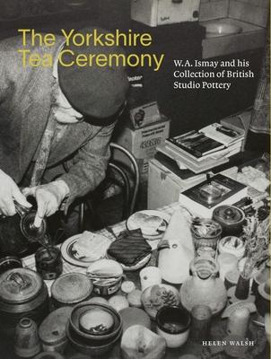 The Yorkshire Tea Ceremony: W. A. Ismay and His Collection of British Studio Pottery - Helen Walsh