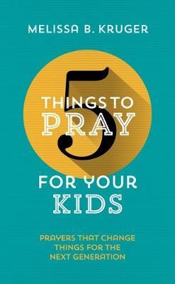 5 Things to Pray for Your Kids: Prayers That Change Things for the Next Generation - Melissa B. Kruger