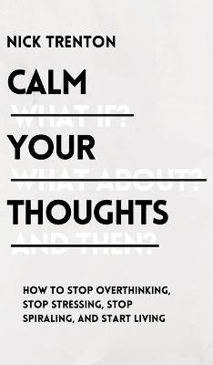 Calm Your Thoughts: Stop Overthinking, Stop Stressing, Stop Spiraling, and Start Living - Nick Trenton