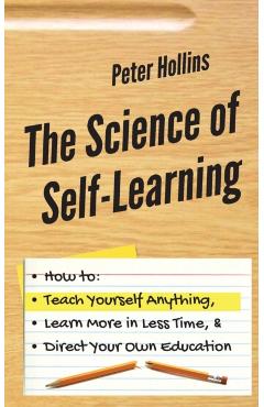 The Science of Self-Learning: How to Teach Yourself Anything, Learn More in Less Time, and Direct Your Own Education - Peter Hollins