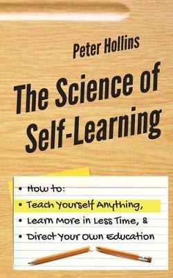The Science of Self-Learning: How to Teach Yourself Anything, Learn More in Less Time, and Direct Your Own Education - Peter Hollins
