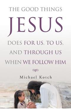 Coperta cărții 'The Good Things Jesus Does For Us, To Us, And Through Us When We Follow Him - Michael Kotch'