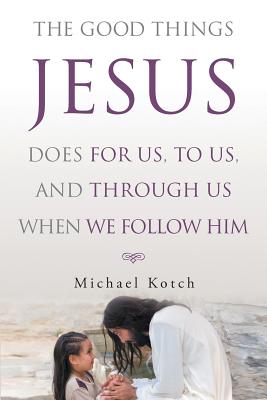 Coperta cărții 'The Good Things Jesus Does For Us, To Us, And Through Us When We Follow Him - Michael Kotch'