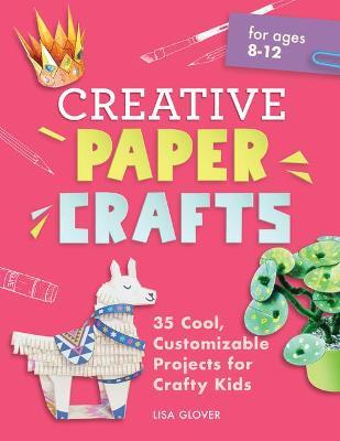 Creative Paper Crafts: 35 Cool, Customizable Projects for Crafty Kids - Lisa Glover