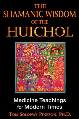 The Shamanic Wisdom of the Huichol: Medicine Teachings for Modern Times - Tom Soloway Pinkson