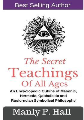 The Secret Teachings Of All Ages: An Encyclopedic outline of Masonic, Hermetic, Qabbalistic and Rosicrucian Symbolical Philosophy - Manly P. Hall