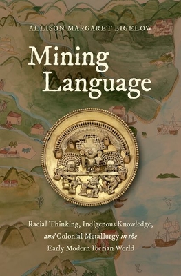 Mining Language: Racial Thinking, Indigenous Knowledge, and Colonial Metallurgy in the Early Modern Iberian World - Allison Margaret Bigelow