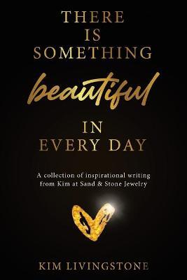 There Is Something Beautiful in Every Day: A Collection of Inspirational Writing From Kim at Sand & Stone Jewelry - Kim Livingstone