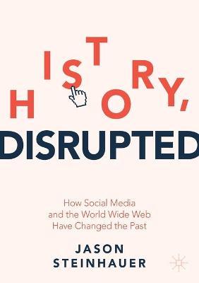 History, Disrupted: How Social Media and the World Wide Web Have Changed the Past - Jason Steinhauer