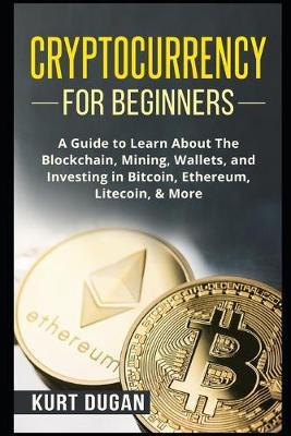 Cryptocurrency for Beginners: A Guide to Learn About The Blockchain, Mining, Wallets, and Investing in Bitcoin, Ethereum, Litecoin, & More - Kurt Dugan
